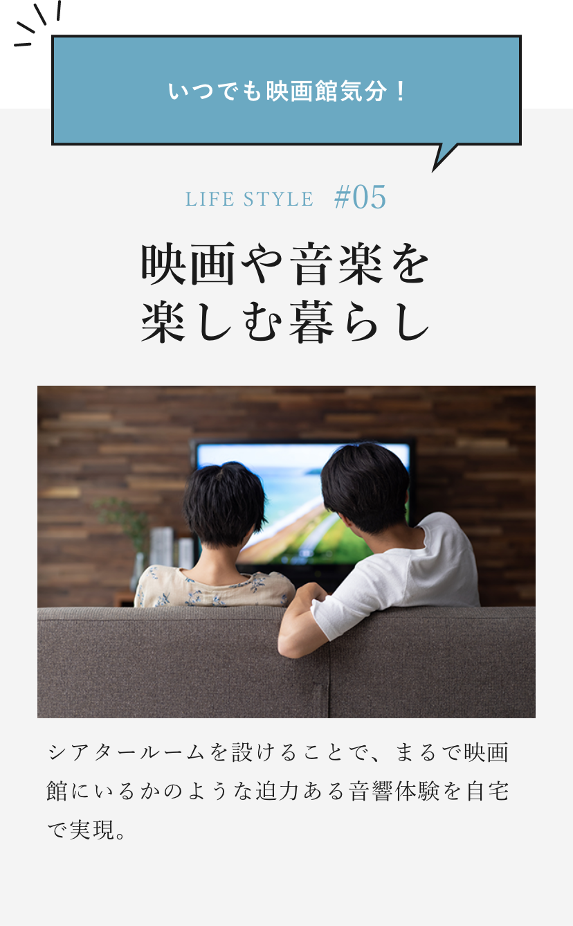いつでも映画館気分！ LIFE STYLE#05 映画や音楽を楽しむ暮らし シアタールームを設けることで、まるで映画館にいるかのような迫力ある音響体験を自宅で実現。
