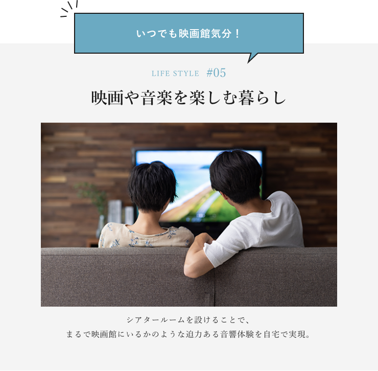 いつでも映画館気分！ LIFE STYLE#05 映画や音楽を楽しむ暮らし シアタールームを設けることで、まるで映画館にいるかのような迫力ある音響体験を自宅で実現。